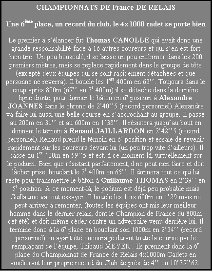 Zone de Texte: CHAMPIONNATS DE France DE RELAIS

Une 6me place, un record du club, le 41000 cadet se porte bien

Le premier  slancer fut Thomas CANOLLE qui avait donc une grande responsabilit face  16 autres coureurs et qui sen est fort bien tir. Un peu bouscul, il se laisse un peu enfermer dans les 200 premiers mtres, mais se replace rapidement dans le groupe de tte (except deux quipes qui se sont rapidement dtaches et que personne ne reverra). Il boucle les 1ers 400m en 63. Toujours dans le coup aprs 800m (67 au 2e 400m) il se dtache dans la dernire ligne droite, pour donner le bton en 6e position  Alexandre JOANNES dans le chrono de 2405 (record personnel).Alexandre va faire lui aussi une belle course en saccrochant au groupe. Il passe au 200m en 31 et au 600m en 138. Il rsistera jusquau bout en donnant le tmoin  Renaud JAILLARDON en 2425 (record personnel).Renaud prend le tmoin en 6e position et essaie de revenir rapidement sur les coureurs devant lui (un peu trop vite dailleurs). Il passe au 1er 400m en 595 et est,  ce moment-l, virtuellement sur le podium. Bien que rsistant parfaitement, il ne peut rien faire et doit lcher prise, bouclant le 2e 400m en 65. Il donnera tout ce qui lui reste pour transmettre le bton  Guillaume THOMAS en 239 en 5e position. A ce moment-l, le podium est dj peu probable mais Guillaume va tout essayer. Il boucle les 1ers 600m en 129 mais ne peut arriver  remonter, (toutes les quipes ont mis leur meilleur homme dans le dernier relais, dont le Champion de France du 800m cet t) et doit mme cder contre un adversaire venu derrire lui. Il termine donc  la 6e place en bouclant son 1000m en 234 (record personnel) en ayant t encourag durant toute la course par le remplaant de lquipe, Thibaud MEYER.. Ils prennent donc la 6e place du Championnat de France de Relais 4x1000m Cadets en amliorant leur propre record du Club de prs de 4 en 103562..
